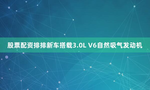 股票配资排排新车搭载3.0L V6自然吸气发动机