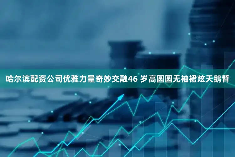 哈尔滨配资公司优雅力量奇妙交融46 岁高圆圆无袖裙炫天鹅臂