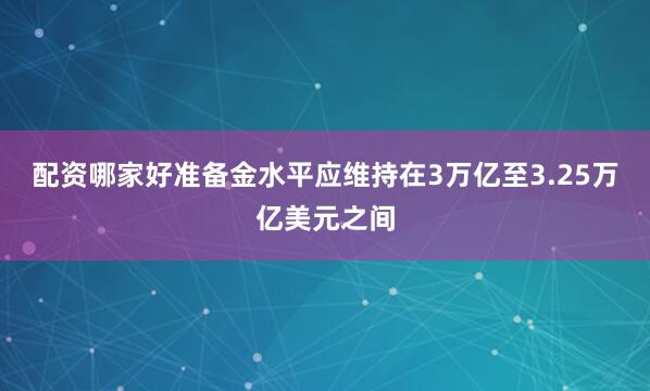 配资哪家好准备金水平应维持在3万亿至3.25万亿美元之间