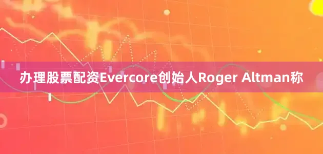 办理股票配资Evercore创始人Roger Altman称
