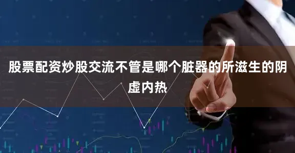 股票配资炒股交流不管是哪个脏器的所滋生的阴虚内热