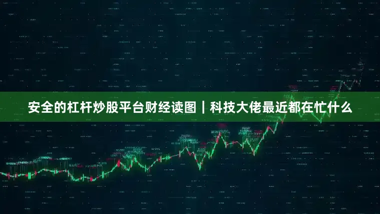 安全的杠杆炒股平台财经读图｜科技大佬最近都在忙什么