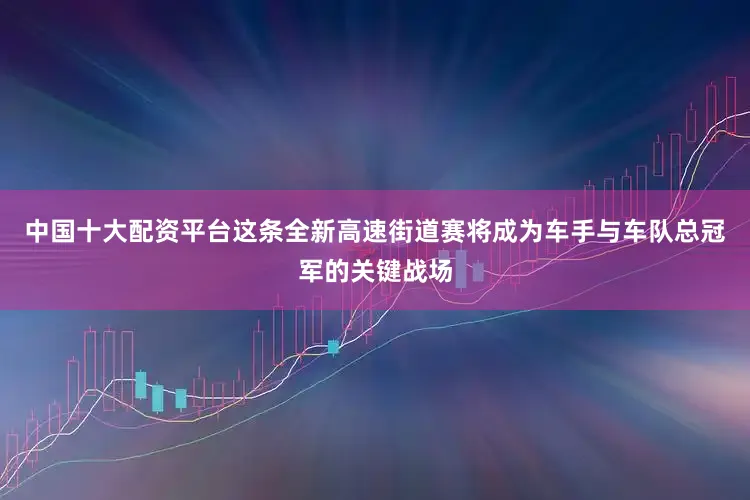 中国十大配资平台这条全新高速街道赛将成为车手与车队总冠军的关键战场