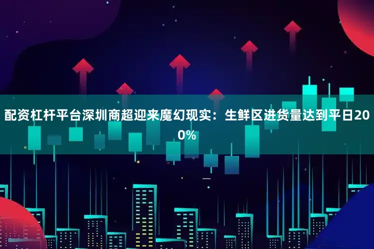 配资杠杆平台深圳商超迎来魔幻现实：生鲜区进货量达到平日200%