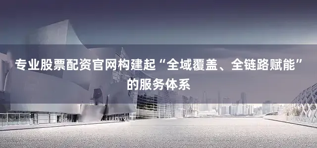 专业股票配资官网构建起“全域覆盖、全链路赋能”的服务体系