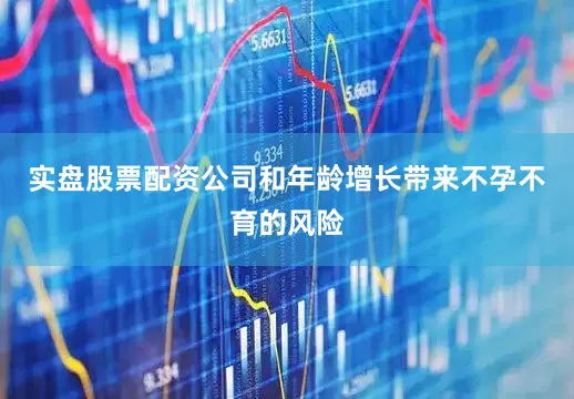 实盘股票配资公司和年龄增长带来不孕不育的风险