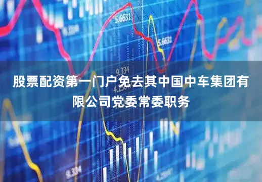 股票配资第一门户免去其中国中车集团有限公司党委常委职务